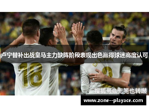 卢宁替补出战皇马主力缺阵阶段表现出色赢得球迷高度认可