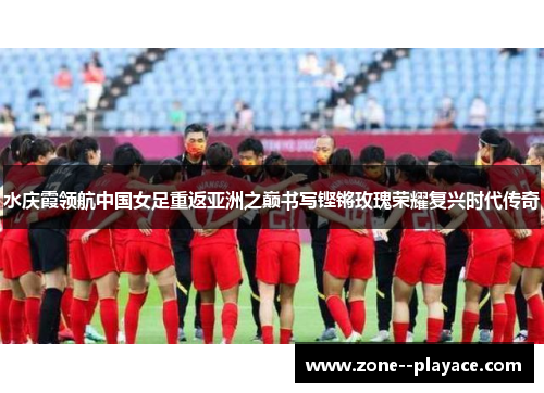 水庆霞领航中国女足重返亚洲之巅书写铿锵玫瑰荣耀复兴时代传奇