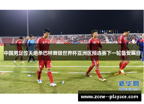 中国男足惊天绝杀巴林晋级世界杯亚洲区预选赛下一轮备受瞩目