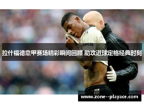 拉什福德意甲赛场精彩瞬间回顾 助攻进球定格经典时刻