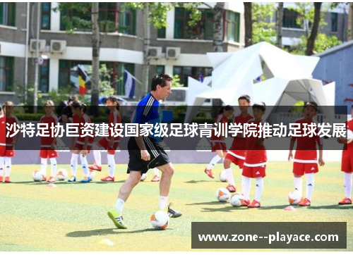 沙特足协巨资建设国家级足球青训学院推动足球发展
