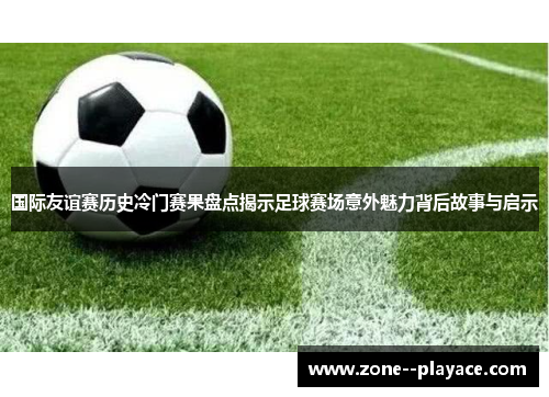 国际友谊赛历史冷门赛果盘点揭示足球赛场意外魅力背后故事与启示